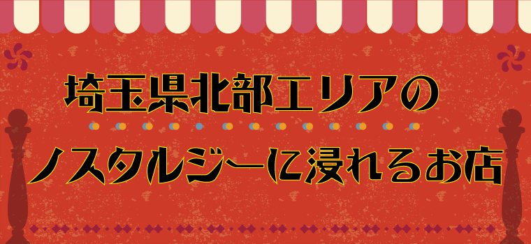 【レトロ好き必見！！】埼玉県北部エリアのノスタルジーに浸れるお店集合！